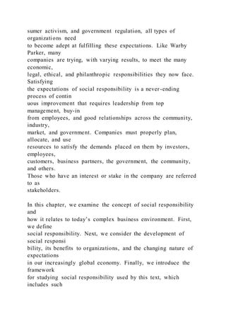 sumer activism, and government regulation, all types of
organizations need
to become adept at fulfilling these expectations. Like Warby
Parker, many
companies are trying, with varying results, to meet the many
economic,
legal, ethical, and philanthropic responsibilities they now face.
Satisfying
the expectations of social responsibility is a never-ending
process of contin
uous improvement that requires leadership from top
management, buy-in
from employees, and good relationships across the community,
industry,
market, and government. Companies must properly plan,
allocate, and use
resources to satisfy the demands placed on them by investors,
employees,
customers, business partners, the government, the community,
and others.
Those who have an interest or stake in the company are referred
to as
stakeholders.
In this chapter, we examine the concept of social responsibility
and
how it relates to today’s complex business environment. First,
we define
social responsibility. Next, we consider the development of
social responsi
bility, its benefits to organizations, and the changing nature of
expectations
in our increasingly global economy. Finally, we introduce the
framework
for studying social responsibility used by this text, which
includes such
 