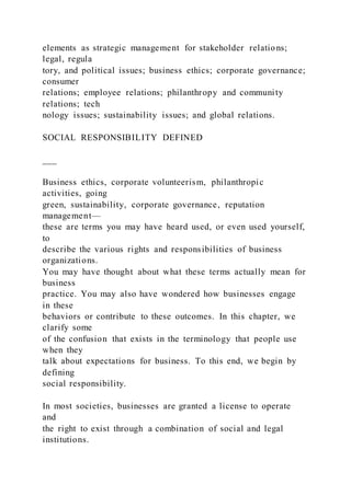 elements as strategic management for stakeholder relations;
legal, regula
tory, and political issues; business ethics; corporate governance;
consumer
relations; employee relations; philanthropy and community
relations; tech
nology issues; sustainability issues; and global relations.
SOCIAL RESPONSIBILITY DEFINED
___
Business ethics, corporate volunteerism, philanthropic
activities, going
green, sustainability, corporate governance, reputation
management—
these are terms you may have heard used, or even used yourself,
to
describe the various rights and responsibilities of business
organizations.
You may have thought about what these terms actually mean for
business
practice. You may also have wondered how businesses engage
in these
behaviors or contribute to these outcomes. In this chapter, we
clarify some
of the confusion that exists in the terminology that people use
when they
talk about expectations for business. To this end, we begin by
defining
social responsibility.
In most societies, businesses are granted a license to operate
and
the right to exist through a combination of social and legal
institutions.
 