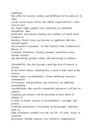 conditions
that allow for societal welfare and fulfillment to be achieved. In
other
words, social issues involve the ethical responsibilities a firm
owes to soci
ety. Equal rights, gender roles, marketing to vulnerable
populations, data
protection, and internet tracking are examples of social issues
common in
business. Social issues can become so significant that they
warrant legisla
tion to protect consumers. For the Federal Trade Commission’s
Bureau of
Consumer Protection, leading consumer protection issues
include mislead
ing advertising, product safety, and advertising to children.
Sustainability has also become a growing area of concern in
society.
In the United States, sustainability is used to refer more to the
environ
mental impact on stakeholders. Green marketing practices,
consumption
of resources, and greenhouse gas emissions are important
sustainability
considerations that socially responsible businesses will have to
address.
Corporate governance will be described in more detail in
Chapter 3.
It refers to formal systems of accountability, oversight, and
control.
Corporate governance is becoming an increasingly important
topic in
light of business scandals over the last 10—15 years. Issues in
corporate
governance include concerns over executive compensation,
 