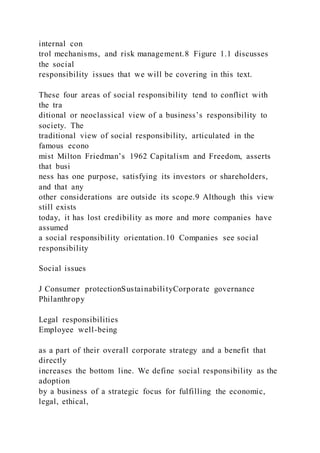 internal con
trol mechanisms, and risk management.8 Figure 1.1 discusses
the social
responsibility issues that we will be covering in this text.
These four areas of social responsibility tend to conflict with
the tra
ditional or neoclassical view of a business’s responsibility to
society. The
traditional view of social responsibility, articulated in the
famous econo
mist Milton Friedman’s 1962 Capitalism and Freedom, asserts
that busi
ness has one purpose, satisfying its investors or shareholders,
and that any
other considerations are outside its scope.9 Although this view
still exists
today, it has lost credibility as more and more companies have
assumed
a social responsibility orientation.10 Companies see social
responsibility
Social issues
J Consumer protectionSustainabilityCorporate governance
Philanthropy
Legal responsibilities
Employee well-being
as a part of their overall corporate strategy and a benefit that
directly
increases the bottom line. We define social responsibility as the
adoption
by a business of a strategic focus for fulfilling the economic,
legal, ethical,
 