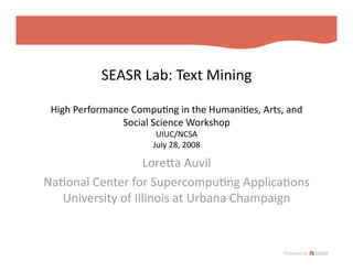 SEASR Lab: Text Mining 

 High Performance Compu=ng in the Humani=es, Arts, and 
                Social Science Workshop 
                       UIUC/NCSA 
                                   
                      July 28, 2008

                   LoreMa Auvil 
Na=onal Center for Supercompu=ng Applica=ons 
   University of Illinois at Urbana Champaign 
 