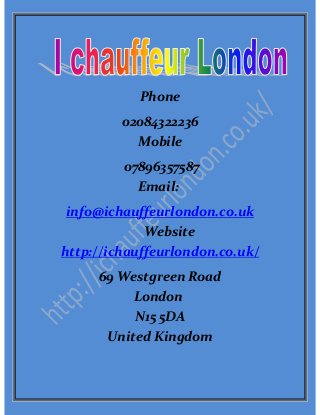 Phone
02084322236
Mobile
07896357587
Email:
info@ichauffeurlondon.co.uk
Website
http://ichauffeurlondon.co.uk/
69 Westgreen Road
London
N15 5DA
United Kingdom
 