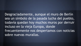 Desgraciadamente, aunque el muro de Berlín
sea un símbolo de la pasada lucha del pueblo,
todavía quedan hoy muchos muros por derruir
incluso en la vieja Europa, donde
frecuentemente nos despertamos con noticias
sobre nuevas murallas.
 