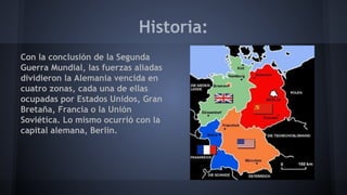 Historia:
Con la conclusión de la Segunda
Guerra Mundial, las fuerzas aliadas
dividieron la Alemania vencida en
cuatro zonas, cada una de ellas
ocupadas por Estados Unidos, Gran
Bretaña, Francia o la Unión
Soviética. Lo mismo ocurrió con la
capital alemana, Berlín.
 
