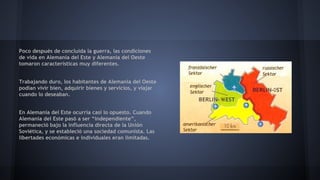 Poco después de concluida la guerra, las condiciones
de vida en Alemania del Este y Alemania del Oeste
tomaron características muy diferentes.
Trabajando duro, los habitantes de Alemania del Oeste
podían vivir bien, adquirir bienes y servicios, y viajar
cuando lo deseaban.
En Alemania del Este ocurría casi lo opuesto. Cuando
Alemania del Este pasó a ser “independiente”,
permaneció bajo la influencia directa de la Unión
Soviética, y se estableció una sociedad comunista. Las
libertades económicas e individuales eran limitadas.
 