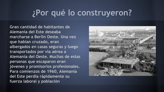 ¿Por qué lo construyeron?
Gran cantidad de habitantes de
Alemania del Este deseaba
marcharse a Berlín Oeste. Una vez
que habían cruzado, eran
albergados en casas seguras y luego
transportados por vía aérea a
Alemania del Oeste. Muchas de estas
personas que escaparon eran
jóvenes y promisorios profesionales.
Para comienzos de 1960, Alemania
del Este perdía rápidamente su
fuerza laboral y población
 