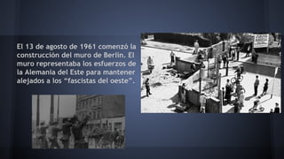 El 13 de agosto de 1961 comenzó la
construcción del muro de Berlín. El
muro representaba los esfuerzos de
la Alemania del Este para mantener
alejados a los “fascistas del oeste”.
 