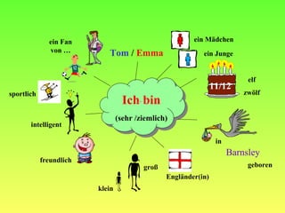 Ich bin Tom  /  Emma 11/12 (sehr /ziemlich) Barnsley ein M ädchen ein Junge elf zw ölf Engl änder(in) in geboren gro ß klein freundlich intelligent sportlich ein Fan von …                