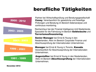berufliche Tätigkeiten
                  Partner bei Wirtschaftsprüfung und Beratungsgesellschaft
                  Coney. Verantwortlich für gesetzliche und freiwillige
                  Prüfungen und Beratung im Bereich Datenanalyse und
                  continuous monitoring.
                  Rechercheur bei der Finanial Intelligence Unit Niederlande.
                  Spezialist für die Fahndung im Bereich Geldwäsche und
                  Terrorismusfinanziering.
                  Senior Manager bei Ernst & Young in den
     2001– 2003   Niederlanden. Aktiv im Bereich Corporate Finance und
                  Abschlussprüfung der Internationalen Unternehmen.
                  Manager bei Ernst & Young in Toronto, Kanada.
                  Verantwortlich für Abschlussprüfung der Internationalen
                  Unternehmen.
                  Angestellter bei Ernst & Young in den Niederlanden.
   1991 - 1999    Aktiv im Bereich Abschlussprüfung der Internationalen
                  Unternehmen.

November 2012
 