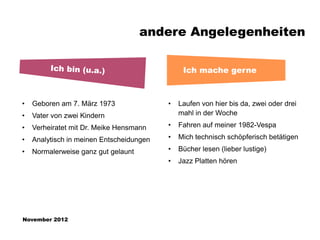 andere Angelegenheiten

                                               Ich mache gerne



•   Geboren am 7. März 1973               •   Laufen von hier bis da, zwei oder drei
•   Vater von zwei Kindern                    mahl in der Woche

•   Verheiratet mit Dr. Meike Hensmann    •   Fahren auf meiner 1982-Vespa

•   Analytisch in meinen Entscheidungen   •   Mich technisch schöpferisch betätigen

•   Normalerweise ganz gut gelaunt        •   Bücher lesen (lieber lustige)
                                          •   Jazz Platten hören




November 2012
 