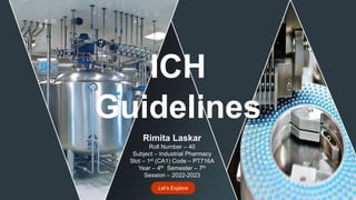 Guidelines
ICH
Rimita Laskar
Roll Number – 40
Subject – Industrial Pharmacy
Slot – 1st (CA1) Code – PT716A
Year – 4th Semester – 7th
Session – 2022-2023
Let’s Explore
 