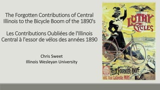 The Forgotten Contributions of Central
Illinois to the Bicycle Boom of the 1890's
Les Contributions Oubliées de l'Illinois
Central à l'essor de vélos des années 1890
Chris Sweet
Illinois Wesleyan University
 