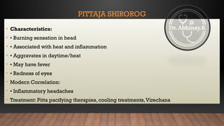 PITTAJA SHIROROG
• Characteristics:
• • Burning sensation in head
• • Associated with heat and inflammation
• • Aggravates in daytime/heat
• • May have fever
• • Redness of eyes
• Modern Correlation:
• • Inflammatory headaches
• Treatment: Pitta pacifying therapies, cooling treatments,Virechana
 
