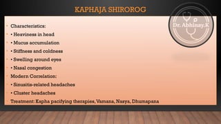 KAPHAJA SHIROROG
• Characteristics:
• • Heaviness in head
• • Mucus accumulation
• • Stiffness and coldness
• • Swelling around eyes
• • Nasal congestion
• Modern Correlation:
• • Sinusitis-related headaches
• • Cluster headaches
• Treatment: Kapha pacifying therapies,Vamana, Nasya, Dhumapana
 