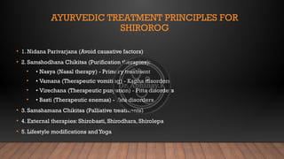 AYURVEDIC TREATMENT PRINCIPLES FOR
SHIROROG
• 1. Nidana Parivarjana (Avoid causative factors)
• 2. Samshodhana Chikitsa (Purification therapies):
• • Nasya (Nasal therapy) - Primary treatment
• • Vamana (Therapeutic vomiting) - Kapha disorders
• • Virechana (Therapeutic purgation) - Pitta disorders
• • Basti (Therapeutic enemas) - Vata disorders
• 3. Samshamana Chikitsa (Palliative treatments)
• 4. External therapies: Shirobasti, Shirodhara, Shirolepa
• 5. Lifestyle modifications andYoga
 