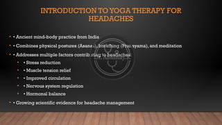 INTRODUCTION TOYOGA THERAPY FOR
HEADACHES
• • Ancient mind-body practice from India
• • Combines physical postures (Asanas), breathing (Pranayama), and meditation
• • Addresses multiple factors contributing to headaches:
• • Stress reduction
• • Muscle tension relief
• • Improved circulation
• • Nervous system regulation
• • Hormonal balance
• • Growing scientific evidence for headache management
 
