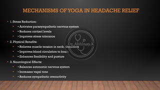 MECHANISMS OFYOGA IN HEADACHE RELIEF
• 1. Stress Reduction:
• • Activates parasympathetic nervous system
• • Reduces cortisol levels
• • Improves stress tolerance
• 2. Physical Benefits:
• • Relieves muscle tension in neck, shoulders
• • Improves blood circulation to brain
• • Enhances flexibility and posture
• 3. Neurological Effects:
• • Balances autonomic nervous system
• • Increases vagal tone
• • Reduces sympathetic overactivity
 
