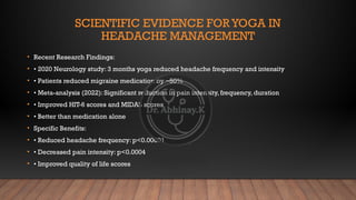 SCIENTIFIC EVIDENCE FORYOGA IN
HEADACHE MANAGEMENT
• Recent Research Findings:
• • 2020 Neurology study: 3 months yoga reduced headache frequency and intensity
• • Patients reduced migraine medication by ~50%
• • Meta-analysis (2022): Significant reduction in pain intensity, frequency, duration
• • Improved HIT-6 scores and MIDAS scores
• • Better than medication alone
• Specific Benefits:
• • Reduced headache frequency: p<0.00001
• • Decreased pain intensity: p<0.0004
• • Improved quality of life scores
 