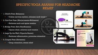 SPECIFICYOGA ASANAS FOR HEADACHE
RELIEF
• 1. Child's Pose (Balasana)
• • Calms nervous system, releases neck tension
• 2. Cat-Cow Pose (Marjaryasana-Bitilasana)
• • Relieves neck and spine tension
• 3. Bridge Pose (Setu Bandhasana)
• • Opens chest, relieves neck tension
• 4. Legs Up the Wall (Viparita Karani)
• • Reduces inflammation, promotes relaxation
• 5. Corpse Pose (Savasana)
• • Deep relaxation, stress relief
 