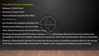 • Acute Relief (During a Headache):​
• Balasana (Child's Pose) ​
• Savasana (Corpse Pose)
• Viparita Karani (Legs-Up-The-Wall)
• ​
For Prevention:​
• Setu Bandha Sarvangasana (Bridge Pose)
• Marjaryasana-Bitilasana (Cat-Cow Pose)
• Adho Mukha Svanasana (Downward-Facing Dog)
• Breathing (Pranayama)​
Nadi Shodhana (Alternate Nostril Breathing):​
Balances the nervous system and
hemispheres of the brain.[​
Highly effective for calming the mind and reducing stress, ideal for prevention.
• ​
Bhramari (Humming Bee Breath):​
The humming vibration has an immediate soothing effect on the nerves
of the brain and forehead​
Recommended to mitigate active migraines by dissipating pain intensity.
 