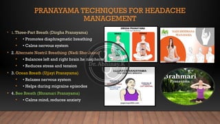 PRANAYAMA TECHNIQUES FOR HEADACHE
MANAGEMENT
• 1.Three-Part Breath (Dirgha Pranayama)
• • Promotes diaphragmatic breathing
• • Calms nervous system
• 2. Alternate Nostril Breathing (Nadi Shodhana)
• • Balances left and right brain hemispheres
• • Reduces stress and tension
• 3. Ocean Breath (Ujjayi Pranayama)
• • Relaxes nervous system
• • Helps during migraine episodes
• 4. Bee Breath (Bhramari Pranayama)
• • Calms mind, reduces anxiety
 