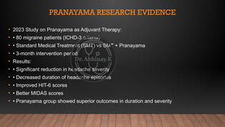 PRANAYAMA RESEARCH EVIDENCE
• 2023 Study on Pranayama as Adjuvant Therapy:
• • 80 migraine patients (ICHD-3 criteria)
• • Standard Medical Treatment (SMT) vs SMT + Pranayama
• • 3-month intervention period
• Results:
• • Significant reduction in headache severity
• • Decreased duration of headache episodes
• • Improved HIT-6 scores
• • Better MIDAS scores
• • Pranayama group showed superior outcomes in duration and severity
 