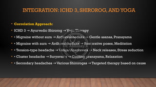 INTEGRATION: ICHD 3, SHIROROG, AND YOGA
• Correlation Approach:
• ICHD 3 Ayurvedic Shirorog Yoga Therapy
→ →
• • Migraine without aura Ardhavabhedaka Gentle asanas, Pranayama
→ →
• • Migraine with aura Ardhavabhedaka Restorative poses, Meditation
→ →
• • Tension-type headache Vataja/Anantavata Neck releases, Stress reduction
→ →
• • Cluster headache Suryavarta Cooling pranayama, Relaxation
→ →
• • Secondary headaches Various Shirorogas Targeted therapy based on cause
→ →
 