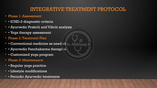 INTEGRATIVE TREATMENT PROTOCOL
• Phase 1: Assessment
• • ICHD-3 diagnostic criteria
• • Ayurvedic Prakriti and Vikriti analysis
• • Yoga therapy assessment
• Phase 2:Treatment Plan
• • Conventional medicine as needed
• • Ayurvedic Panchakarma therapies
• • Customized yoga program
• Phase 3: Maintenance
• • Regular yoga practice
• • Lifestyle modifications
• • Periodic Ayurvedic treatments
 