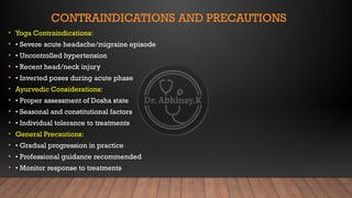 CONTRAINDICATIONS AND PRECAUTIONS
• Yoga Contraindications:
• • Severe acute headache/migraine episode
• • Uncontrolled hypertension
• • Recent head/neck injury
• • Inverted poses during acute phase
• Ayurvedic Considerations:
• • Proper assessment of Dosha state
• • Seasonal and constitutional factors
• • Individual tolerance to treatments
• General Precautions:
• • Gradual progression in practice
• • Professional guidance recommended
• • Monitor response to treatments
 