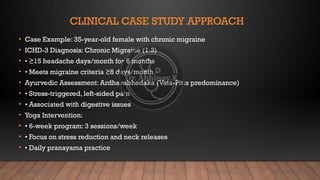 CLINICAL CASE STUDY APPROACH
• Case Example: 35-year-old female with chronic migraine
• ICHD-3 Diagnosis: Chronic Migraine (1.3)
• • ≥15 headache days/month for 6 months
• • Meets migraine criteria ≥8 days/month
• Ayurvedic Assessment: Ardhavabhedaka (Vata-Pitta predominance)
• • Stress-triggered, left-sided pain
• • Associated with digestive issues
• Yoga Intervention:
• • 6-week program: 3 sessions/week
• • Focus on stress reduction and neck releases
• • Daily pranayama practice
 