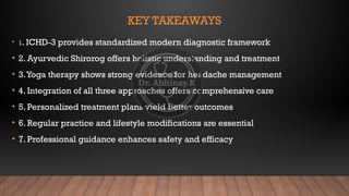 KEY TAKEAWAYS
• 1. ICHD-3 provides standardized modern diagnostic framework
• 2. Ayurvedic Shirorog offers holistic understanding and treatment
• 3.Yoga therapy shows strong evidence for headache management
• 4. Integration of all three approaches offers comprehensive care
• 5. Personalized treatment plans yield better outcomes
• 6. Regular practice and lifestyle modifications are essential
• 7. Professional guidance enhances safety and efficacy
 