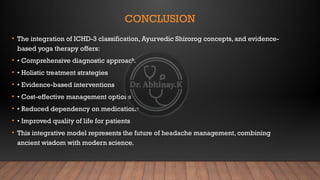CONCLUSION
• The integration of ICHD-3 classification, Ayurvedic Shirorog concepts, and evidence-
based yoga therapy offers:
• • Comprehensive diagnostic approach
• • Holistic treatment strategies
• • Evidence-based interventions
• • Cost-effective management options
• • Reduced dependency on medications
• • Improved quality of life for patients
• This integrative model represents the future of headache management, combining
ancient wisdom with modern science.
 