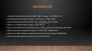 REFERENCES
• 1. Headache Classification Committee of IHS. ICHD-3. Cephalalgia. 2018;38(1):1-211.
• 2. Charaka Samhita, Sutra Sthana, Chapter 17. Chaukhambha Publications.
• 3. Sushruta Samhita, Uttara Tantra, Chapter 25-26. Chaukhambha Publications.
• 4. Kumar A, et al. Effect ofYoga on migraine. PMC4097897.
• 5. Long C, et al. Effectiveness of yoga therapy for migraine treatment. Am J Emergency Med. 2022.
• 6. Effect of Pranayama as Adjuvant to Medical Treatment. PMC10666878. 2023.
• 7. Kisan R, et al. Effect ofYoga on migraine: Clinical and autonomic functions. PMC4097897.
• 8.Various Ayurvedic classical texts and modern research studies.
 