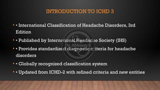 INTRODUCTION TO ICHD 3
• • International Classification of Headache Disorders, 3rd
Edition
• • Published by International Headache Society (IHS)
• • Provides standardized diagnostic criteria for headache
disorders
• • Globally recognized classification system
• • Updated from ICHD-2 with refined criteria and new entities
 