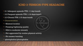 ICHD 3:TENSION-TYPE HEADACHE
• 2.1 Infrequent episodic TTH: <1 day/month
• 2.2 Frequent episodic TTH: 1-14 days/month
• 2.3 Chronic TTH: ≥15 days/month
• Characteristics:
• • Bilateral location
• • Pressing/tightening quality
• • Mild to moderate intensity
• • Not aggravated by routine physical activity
• • No nausea/vomiting
• •photophobia/phonophobia
 