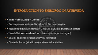 INTRODUCTION TO SHIROROG IN AYURVEDA
• • Shiro = Head, Rog = Disease
• • Encompasses various disorders of the head region
• • Mentioned in classical texts: Charaka Samhita, Sushruta Samhita
• • Head (Shira) considered as Uttamanga (superior organ)
• • Seat of all sense organs and vital functions
• • Controls Prana (vital force) and mental activities
 