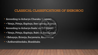 CLASSICAL CLASSIFICATIONS OF SHIROROG
• According to Acharya Charaka (5 types):
• • Vataja, Pittaja, Kaphaja, Sannipataja, Krimija
• According to Acharya Sushruta (11 types):
• • Vataja, Pittaja, Kaphaja, Raktaja, Sannipataja
• • Kshayaja, Krimija, Suryavarta, Anantavata
• • Ardhavabhedaka, Shankhaka
 