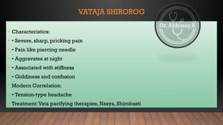 VATAJA SHIROROG
• Characteristics:
• • Severe, sharp, pricking pain
• • Pain like piercing needle
• • Aggravates at night
• • Associated with stiffness
• • Giddiness and confusion
• Modern Correlation:
• • Tension-type headache
• Treatment:Vata pacifying therapies, Nasya, Shirobasti
 