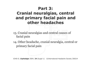 Part 3:
Cranial neuralgias, central
and primary facial pain and
Part 3:
other headaches
Cranial neuralgias, central
and primary facial pain and
13. Cranial neuralgias and central causes of
other headaches
facial pain
14. Other headache, cranial neuralgia, central or
primary facial pain

ICHD-II. Cephalalgia 2004; 24 (Suppl 1)

©International Headache Society 2003/4

 