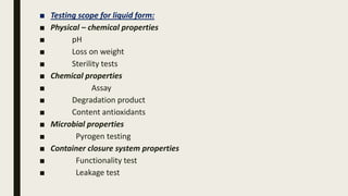 ■ Testing scope for liquid form:
■ Physical – chemical properties
■ pH
■ Loss on weight
■ Sterility tests
■ Chemical properties
■ Assay
■ Degradation product
■ Content antioxidants
■ Microbial properties
■ Pyrogen testing
■ Container closure system properties
■ Functionality test
■ Leakage test
 