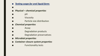 ■ Testing scope for oral liquid form:
■
■ Physical – chemical properties
■ pH
■ Viscosity
■ Particle size distribution
■ Chemical properties
■ Assay
■ Degradation products
■ Degradation preservatives
■ Microbial properties
■ Container closure system properties
■ Functionality tests
 