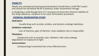 STABILITY:
Ideally any commercial pharmaceutical product should have a shelf life 5 years
and should not fall below 90-95 % potency under recommend storage .
In designing a solid dosage form it is necessary to know the inherent stability of
the drug substance, excipient to be used, formulation procedure.
CHEMICAL DEGRADATION STUDY:
Hydrolysis-
Usually drug such as ester, amides, and lactams undergo hydrolysis.
Oxidation reduction-
Loss of electron, gain of electron. Auto oxidation also is responsible.
Photolysis-
Compound such as ascorbic acid, riboflavin, folic acid undergo
degradation on exposure to light.
Isomerisation-
Compound get converted into a less effective form.
 