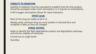STABILITY TO OXIDATION-
Stability to oxidation must be evaluated to establish that the final product
should be packaged under insert atmosphere or it requires an antioxidants.
A 40 % oxygen atmosphere allows for rapid evaluation.
EFFECT of ph:
Most of the drug are stable at pH 4- 8.
Weakly acidic and basic drug are most soluble in inonized form and
instability is likely as they are charged.
STRESS TESTING-
Helps to identify the likely degradation product and degradation pathways
and intrinsic stability of molecules.
Carried out on single batch.
Humidity.
 