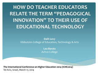 HOW DO TEACHER EDUCATORS
RELATE THE TERM “PEDAGOGICAL
INNOVATION” TO THEIR USE OF
EDUCATIONAL TECHNOLOGY
Dalit Levy
Kibbutzim College of Education, Technology & Arts
Lea Baratz
Achva College
The International Conference on Higher Education 2014 (ICHE2014)
Tel Aviv, Israel, March 17, 2014
 