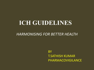 ICH GUIDELINES HARMONISING FOR BETTER HEALTH     BY     T.SATHISH KUMAR     PHARMACOVIGILANCE 