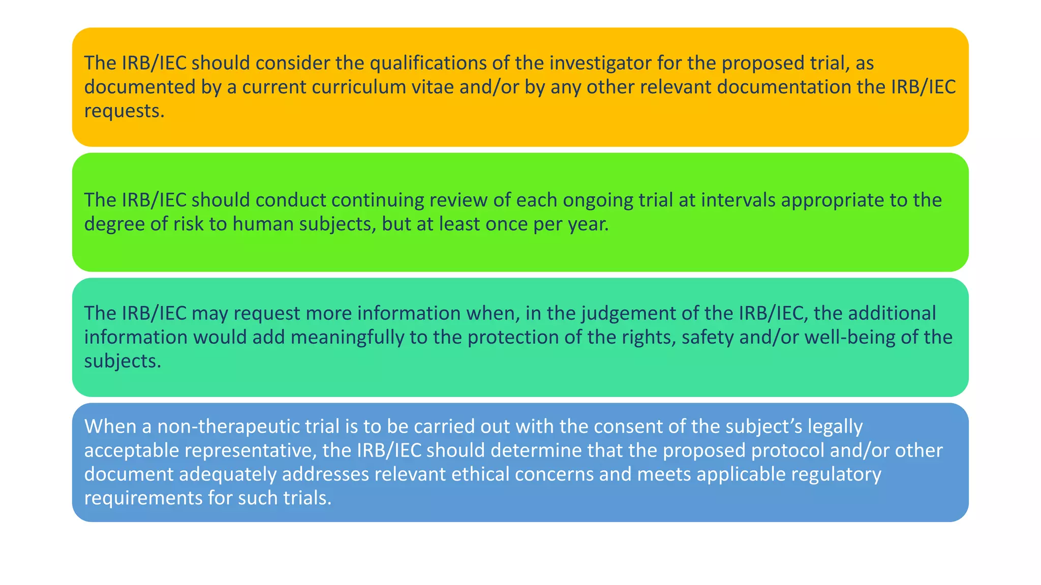 The IRB/IEC should consider the qualifications of the investigator for the proposed trial, as
documented by a current curriculum vitae and/or by any other relevant documentation the IRB/IEC
requests.
The IRB/IEC should conduct continuing review of each ongoing trial at intervals appropriate to the
degree of risk to human subjects, but at least once per year.
The IRB/IEC may request more information when, in the judgement of the IRB/IEC, the additional
information would add meaningfully to the protection of the rights, safety and/or well-being of the
subjects.
When a non-therapeutic trial is to be carried out with the consent of the subject’s legally
acceptable representative, the IRB/IEC should determine that the proposed protocol and/or other
document adequately addresses relevant ethical concerns and meets applicable regulatory
requirements for such trials.
 