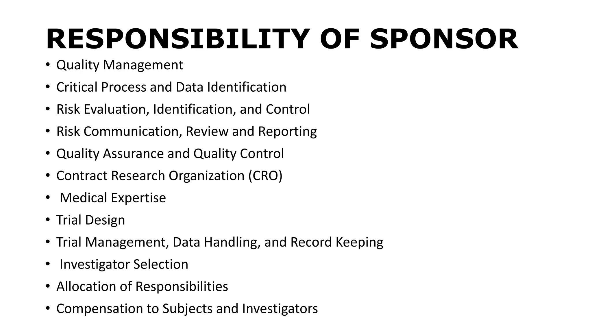 RESPONSIBILITY OF SPONSOR
• Quality Management
• Critical Process and Data Identification
• Risk Evaluation, Identification, and Control
• Risk Communication, Review and Reporting
• Quality Assurance and Quality Control
• Contract Research Organization (CRO)
• Medical Expertise
• Trial Design
• Trial Management, Data Handling, and Record Keeping
• Investigator Selection
• Allocation of Responsibilities
• Compensation to Subjects and Investigators
 