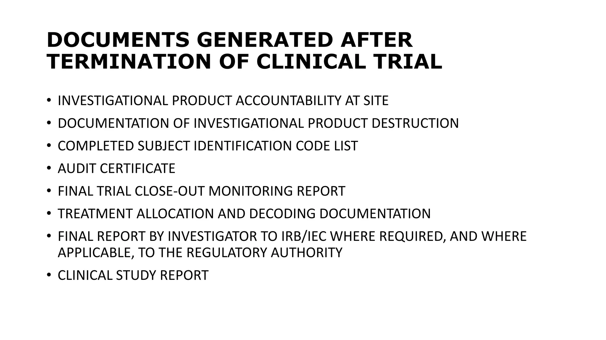 DOCUMENTS GENERATED AFTER
TERMINATION OF CLINICAL TRIAL
• INVESTIGATIONAL PRODUCT ACCOUNTABILITY AT SITE
• DOCUMENTATION OF INVESTIGATIONAL PRODUCT DESTRUCTION
• COMPLETED SUBJECT IDENTIFICATION CODE LIST
• AUDIT CERTIFICATE
• FINAL TRIAL CLOSE-OUT MONITORING REPORT
• TREATMENT ALLOCATION AND DECODING DOCUMENTATION
• FINAL REPORT BY INVESTIGATOR TO IRB/IEC WHERE REQUIRED, AND WHERE
APPLICABLE, TO THE REGULATORY AUTHORITY
• CLINICAL STUDY REPORT
 