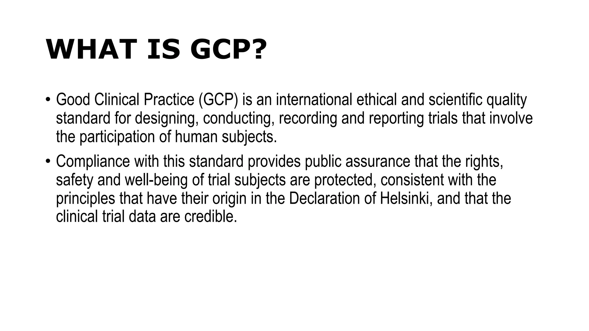 WHAT IS GCP?
• Good Clinical Practice (GCP) is an international ethical and scientific quality
standard for designing, conducting, recording and reporting trials that involve
the participation of human subjects.
• Compliance with this standard provides public assurance that the rights,
safety and well-being of trial subjects are protected, consistent with the
principles that have their origin in the Declaration of Helsinki, and that the
clinical trial data are credible.
 