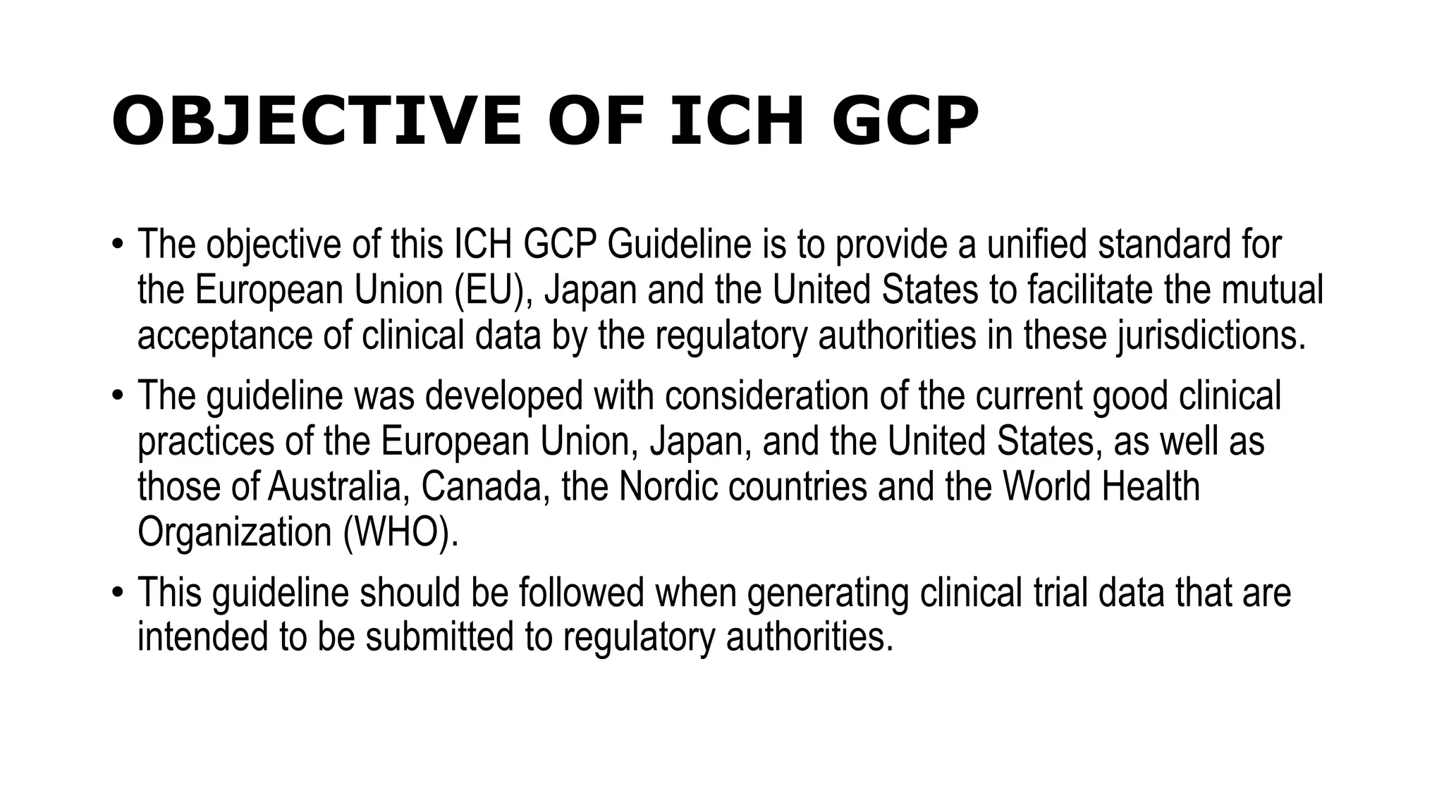OBJECTIVE OF ICH GCP
• The objective of this ICH GCP Guideline is to provide a unified standard for
the European Union (EU), Japan and the United States to facilitate the mutual
acceptance of clinical data by the regulatory authorities in these jurisdictions.
• The guideline was developed with consideration of the current good clinical
practices of the European Union, Japan, and the United States, as well as
those of Australia, Canada, the Nordic countries and the World Health
Organization (WHO).
• This guideline should be followed when generating clinical trial data that are
intended to be submitted to regulatory authorities.
 